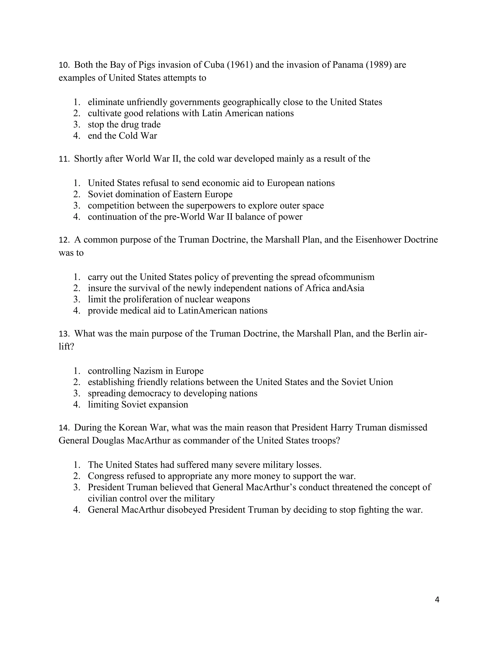 4
10. Both the Bay of Pigs invasion of Cuba (1961) and the invasion of Panama (1989) are
examples of United States attempts to
1. eliminate unfriendly governments geographically close to the United States
2. cultivate good relations with Latin American nations
3. stop the drug trade
4. end the Cold War
11. Shortly after World War II, the cold war developed mainly as a result of the
1. United States refusal to send economic aid to European nations
2. Soviet domination of Eastern Europe
3. competition between the superpowers to explore outer space
4. continuation of the pre-World War II balance of power
12. A common purpose of the Truman Doctrine, the Marshall Plan, and the Eisenhower Doctrine
was to
1. carry out the United States policy of preventing the spread ofcommunism
2. insure the survival of the newly independent nations of Africa andAsia
3. limit the proliferation of nuclear weapons
4. provide medical aid to LatinAmerican nations
13. What was the main purpose of the Truman Doctrine, the Marshall Plan, and the Berlin air-
lift?
1. controlling Nazism in Europe
2. establishing friendly relations between the United States and the Soviet Union
3. spreading democracy to developing nations
4. limiting Soviet expansion
14. During the Korean War, what was the main reason that President Harry Truman dismissed
General Douglas MacArthur as commander of the United States troops?
1. The United States had suffered many severe military losses.
2. Congress refused to appropriate any more money to support the war.
3. President Truman believed that General MacArthur’s conduct threatened the concept of
civilian control over the military
4. General MacArthur disobeyed President Truman by deciding to stop fighting the war.
 