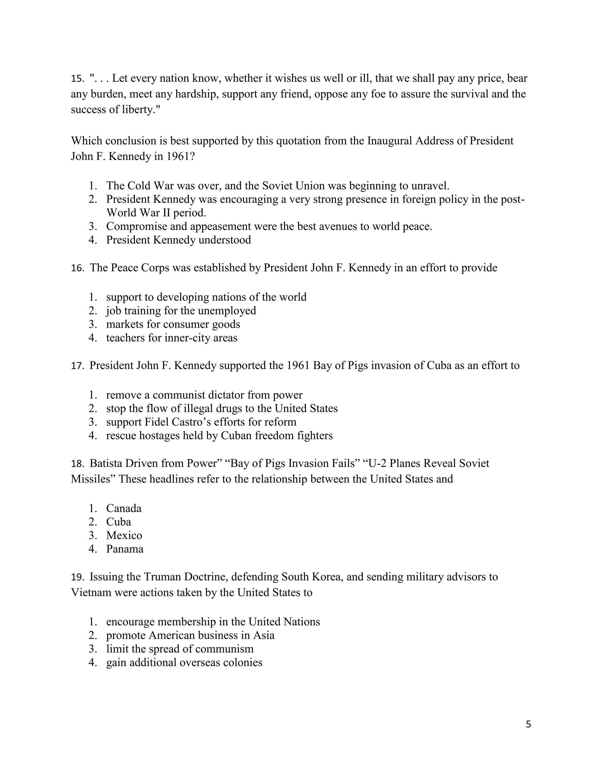 5
15. ". . . Let every nation know, whether it wishes us well or ill, that we shall pay any price, bear
any burden, meet any hardship, support any friend, oppose any foe to assure the survival and the
success of liberty."
Which conclusion is best supported by this quotation from the Inaugural Address of President
John F. Kennedy in 1961?
1. The Cold War was over, and the Soviet Union was beginning to unravel.
2. President Kennedy was encouraging a very strong presence in foreign policy in the post-
World War II period.
3. Compromise and appeasement were the best avenues to world peace.
4. President Kennedy understood
16. The Peace Corps was established by President John F. Kennedy in an effort to provide
1. support to developing nations of the world
2. job training for the unemployed
3. markets for consumer goods
4. teachers for inner-city areas
17. President John F. Kennedy supported the 1961 Bay of Pigs invasion of Cuba as an effort to
1. remove a communist dictator from power
2. stop the flow of illegal drugs to the United States
3. support Fidel Castro’s efforts for reform
4. rescue hostages held by Cuban freedom fighters
18. Batista Driven from Power” “Bay of Pigs Invasion Fails” “U-2 Planes Reveal Soviet
Missiles” These headlines refer to the relationship between the United States and
1. Canada
2. Cuba
3. Mexico
4. Panama
19. Issuing the Truman Doctrine, defending South Korea, and sending military advisors to
Vietnam were actions taken by the United States to
1. encourage membership in the United Nations
2. promote American business in Asia
3. limit the spread of communism
4. gain additional overseas colonies
 