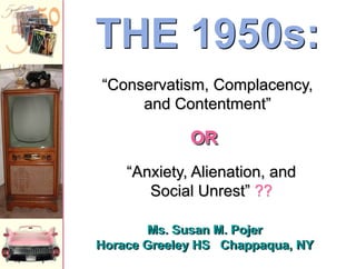 Ms. Susan M. Pojer
Horace Greeley HS Chappaqua, NY
THE 1950s:
“Anxiety, Alienation, and
Social Unrest” ??
“Conservatism, Complacency,
and Contentment”
OR
 