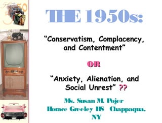 Ms. Susan M. Pojer
Horace Greeley HS Chappaqua,
NY
THE1950s:
““Anxiety, Alienation, andAnxiety, Alienation, and
Social Unrest”Social Unrest” ????
““Conservatism, Complacency,Conservatism, Complacency,
and Contentment”and Contentment”
OROR
 