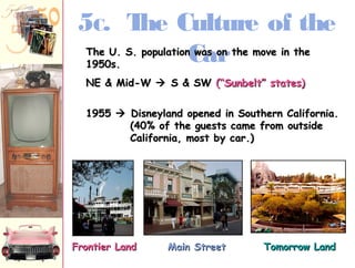 5C. The Culture of the 
Car 
TThhee UU.. SS.. ppooppuullaattiioonn wwaass oonn tthhee mmoovvee iinn tthhee 
11995500ss.. 
NNEE && MMiidd--WW  SS && SSWW ((““SSuunnbbeelltt”” ssttaatteess)) 
11995555  DDiissnneeyyllaanndd ooppeenneedd iinn SSoouutthheerrnn CCaalliiffoorrnniiaa.. 
((4400%% ooff tthhee gguueessttss ccaammee ffrroomm oouuttssiiddee 
CCaalliiffoorrnniiaa,, mmoosstt bbyy ccaarr..)) 
FFrroonnttiieerr LLaanndd MMaaiinn SSttrreeeett TToommoorrrrooww LLaanndd 
 