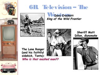 6B. Television – The 
WeDDsaavvtyy eCCrrrooccnkkeetttt 
KKiinngg ooff tthhee WWiilldd FFrroonnttiieerr 
TThhee LLoonnee RRaannggeerr 
((aanndd hhiiss ffaaiitthhffuull 
ssiiddeekkiicckk,, TToonnttoo)):: 
WWhhoo iiss tthhaatt mmaasskkeedd mmaann???? 
SShheerriiffff MMaatttt 
DDiilllloonn,, GGuunnssmmookkee 
 