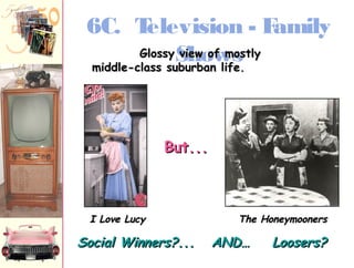 6C. Television - Family 
Shows 
GGlloossssyy vviieeww ooff mmoossttllyy 
mmiiddddllee--ccllaassss ssuubbuurrbbaann lliiffee.. 
BBuutt...... 
II LLoovvee LLuuccyy TThhee HHoonneeyymmoooonneerrss 
SSoocciiaall WWiinnnneerrss??...... AANNDD…… LLoooosseerrss?? 
 