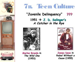 7B. Teen Culture 
““JJuuvveenniillee DDeelliinnqquueennccyy”” ?????? 
11995511  JJ.. DD.. SSaalliinnggeerr’’ss 
AA CCaattcchheerr iinn tthhee RRyyee 
MMaarrlloonn BBrraannddoo iinn 
TThhee WWiilldd OOnnee 
((11995533)) 
JJaammeess DDeeaann iinn 
RReebbeell WWiitthhoouutt aa 
CCaauussee ((11995555)) 
 