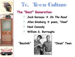7C. Teen Culture 
TThhee ““BBeeaatt”” GGeenneerraattiioonn:: 
f JJaacckk KKeerroouuaacc  OOnn TThhee RRooaadd 
f AAlllleenn GGiinnssbbeerrgg  ppooeemm,, ““HHoowwll”” 
f NNeeaall CCaassssaaddyy 
f WWiilllliiaamm SS.. BBuurrrroouugghhss 
““BBeeaattnniikk”” ““CClleeaann”” TTeeeenn 
 