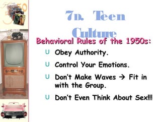 7D. Teen 
Culture BBeehhaavviioorraall RRuulleess ooff tthhee 11995500ss:: 
U OObbeeyy AAuutthhoorriittyy.. 
U CCoonnttrrooll YYoouurr EEmmoottiioonnss.. 
U DDoonn’’tt MMaakkee WWaavveess  FFiitt iinn 
wwiitthh tthhee GGrroouupp.. 
U DDoonn’’tt EEvveenn TThhiinnkk AAbboouutt SSeexx!!!!!! 
 