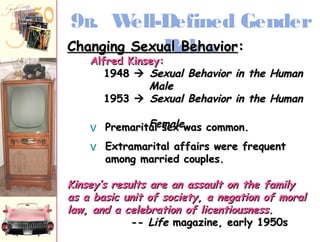 9B. Well-Defined Gender 
CChhaannggiinngg SSeexxuuRaall oBBleeehhaasvviioorr:: 
AAllffrreedd KKiinnsseeyy:: 
11994488  SSeexxuuaall BBeehhaavviioorr iinn tthhee HHuummaann 
MMaallee 
11995533  SSeexxuuaall BBeehhaavviioorr iinn tthhee HHuummaann 
v PP rr ee mm a rr iit t Faale lmmsseeaaxxllee wwaass ccoommmmoonn.. 
v EExxttrraammaarriittaall aaffffaaiirrss wweerree ffrreeqquueenntt 
aammoonngg mmaarrrriieedd ccoouupplleess.. 
KKiinnsseeyy’’ss rreessuullttss aarree aann aassssaauulltt oonn tthhee ffaammiillyy 
aass aa bbaassiicc uunniitt ooff ssoocciieettyy, aa nneeggaattiioonn ooff mmoorraall 
llaaww, aanndd aa cceelleebbrraattiioonn ooff lliicceennttiioouussnneessss.. 
-- LLiiffee mmaaggaazziinnee, eeaarrllyy 1199550ss 
 