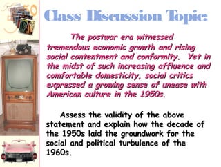 Class Discussion Topic: 
TThhee ppoossttwwaarr eerraa wwiittnneesssseedd 
ttrreemmeennddoouuss eeccoonnoommiicc ggrroowwtthh aanndd rriissiinngg 
ssoocciiaall ccoonntteennttmmeenntt aanndd ccoonnffoorrmmiittyy.. YYeett iinn 
tthhee mmiiddsstt ooff ssuucchh iinnccrreeaassiinngg aafffflluueennccee aanndd 
ccoommffoorrttaabbllee ddoommeessttiicciittyy, ssoocciiaall ccrriittiiccss 
eexxpprreesssseedd aa ggrroowwiinngg sseennssee ooff uunneeaassee wwiitthh 
AAmmeerriiccaann ccuullttuurree iinn tthhee 1199550ss.. 
AAsssseessss tthhee vvaalliiddiittyy ooff tthhee aabboovvee 
ssttaatteemmeenntt aanndd eexxppllaaiinn hhooww tthhee ddeeccaaddee ooff 
tthhee 1199550ss llaaiidd tthhee ggrroouunnddwwoorrkk ffoorr tthhee 
ssoocciiaall aanndd ppoolliittiiccaall ttuurrbbuulleennccee ooff tthhee 
1199660ss.. 
