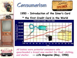 Consumerism
1950 - Introduction of the Diner‟s Card

* the first Credit Card in the World

All babies were potential consumers who
spearheaded a brand-new market for food, clothing,
and shelter. -- Life Magazine (May, 1958)

 