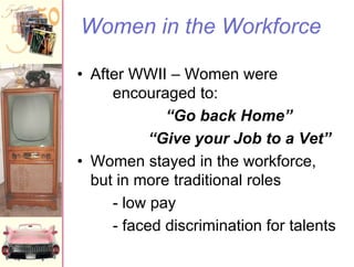Women in the Workforce
• After WWII – Women were
encouraged to:
“Go back Home”
“Give your Job to a Vet”
• Women stayed in the workforce,
but in more traditional roles
- low pay
- faced discrimination for talents

 
