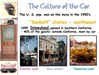 The Culture of the Car
The U. S. pop. was on the move in the 1950‟s

“Sunbelt” states - southwest
1955 Disneyland opened in Southern California.
- 40% of the guests: outside California, most by car

Frontier Land

Main Street

Tomorrow Land

 