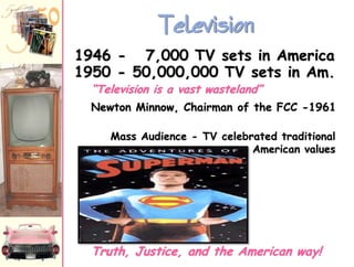 Television
1946 - 7,000 TV sets in America
1950 - 50,000,000 TV sets in Am.
“Television is a vast wasteland”

Newton Minnow, Chairman of the FCC -1961
Mass Audience - TV celebrated traditional
American values

Truth, Justice, and the American way!

 