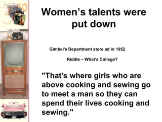 Women’s talents were
put down
Gimbel’s Department store ad in 1952
Riddle – What’s College?

"That's where girls who are
above cooking and sewing go
to meet a man so they can
spend their lives cooking and
sewing."

 