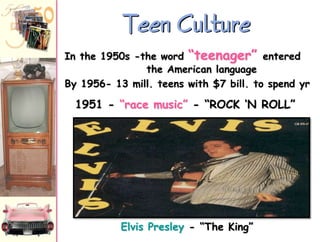 Teen Culture
In the 1950s -the word “teenager” entered
the American language
By 1956- 13 mill. teens with $7 bill. to spend yr

1951 - “race music” - “ROCK „N ROLL”

Elvis Presley - “The King”

 
