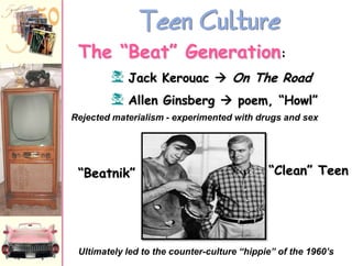 Teen Culture
The “Beat” Generation:
f Jack Kerouac  On The Road
f Allen Ginsberg  poem, “Howl”
Rejected materialism - experimented with drugs and sex

“Beatnik”

“Clean” Teen

Ultimately led to the counter-culture “hippie” of the 1960’s

 