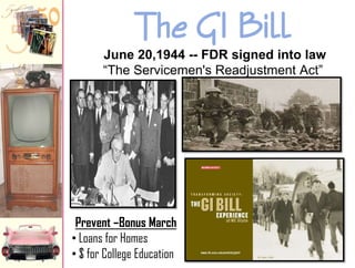 The GI Bill
June 20,1944 -- FDR signed into law
“The Servicemen's Readjustment Act”

Prevent –Bonus March
• Loans for Homes
• $ for College Education

 