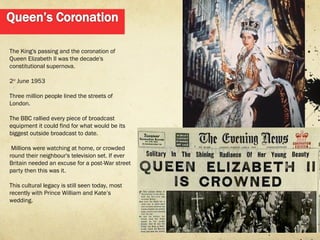 The King's passing and the coronation of
Queen Elizabeth II was the decade's
constitutional supernova.

2nd June 1953

Three million people lined the streets of
London.

The BBC rallied every piece of broadcast
equipment it could find for what would be its
biggest outside broadcast to date.

 Millions were watching at home, or crowded
round their neighbour's television set. If ever
Britain needed an excuse for a post-War street
party then this was it.

This cultural legacy is still seen today, most
recently with Prince William and Kate’s
wedding.
 