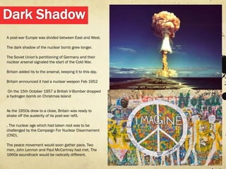 A post-war Europe was divided between East and West.

The dark shadow of the nuclear bomb grew longer.

The Soviet Union's partitioning of Germany and their
nuclear arsenal signaled the start of the Cold War.

Britain added its to the arsenal, keeping it to this day.

Britain announced it had a nuclear weapon Feb 1952

On the 15th October 1957 a British V-Bomber dropped
a hydrogen bomb on Christmas Island


As the 1950s drew to a close, Britain was ready to
shake off the austerity of its post-war refit.

. The nuclear age which had taken root was to be
challenged by the Campaign For Nuclear Disarmament
(CND),

The peace movement would soon gather pace. Two
men, John Lennon and Paul McCartney had met. The
1960s soundtrack would be radically different.
 