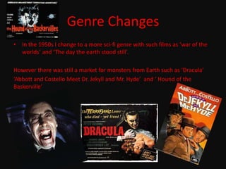Genre Changes In the 1950s I change to a more sci-fi genre with such films as ‘war of the worlds’ and ‘The day the earth stood still’.However there was still a market for monsters from Earth such as ‘Dracula’ ‘Abbott and Costello Meet Dr. Jekyll and Mr. Hyde’  and ‘ Hound of the Baskerville’
