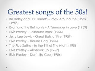 Greatest songs of the 50s!
• Bill Haley and His Comets – Rock Around the Clock
(1955)
• Dion and the Belmonts – A Teenager in Love (1959)
• Elvis Presley – Jailhouse Rock (1956)
• Jerry Lee Lewis – Great Balls of Fire (1957)
• Elvis Presley – Hound Dog (1956)
• The Five Satins – In the Still of The Night (1956)
• Elvis Presley – All Shook Up (1957)
• Elvis Presley – Don’t Be Cool (1956)
 