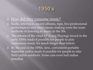 






How did they consume music?
Radio, television, record albums, tape, live professional
performances and direct music making were the main
methods of listening to music in the 50s.
The release of the vinyl LP (Long Playing) record in the
early 1950s made it possible for people to play
continuous music for much longer than before
By the end of the 1950s, new, convenient portable
transistor radios made it possible for people to take
their radios outdoors. Some cars even had radios
installed.

 