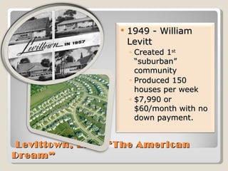   Levittown, L. I.: “The American Dream” 1949 - William Levitt  Created 1 st  “suburban” community Produced 150 houses per week $7,990 or $60/month with no down payment. 