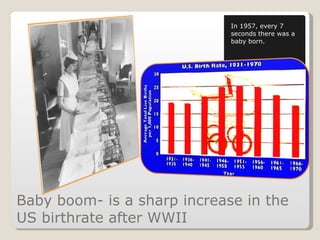 Baby boom- is a sharp increase in the US birthrate after WWII In 1957, every 7 seconds there was a baby born. 