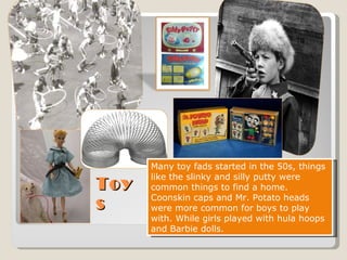 Toys Many toy fads started in the 50s, things like the slinky and silly putty were common things to find a home. Coonskin caps and Mr. Potato heads were more common for boys to play with. While girls played with hula hoops and Barbie dolls.  