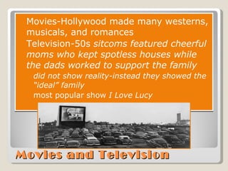 Movies and Television Movies-Hollywood made many westerns, musicals, and romances Television - 50s  sitcoms featured cheerful moms who kept spotless houses while the dads worked to support the family did not show reality-instead they showed the “ideal” family most popular show  I Love Lucy 