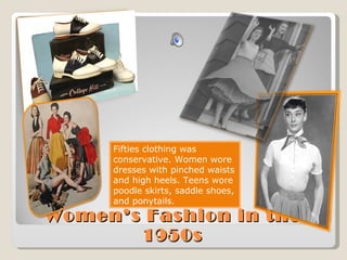 Women’s Fashion in the 1950s Fifties clothing was conservative. Women wore dresses with pinched waists and high heels. Teens wore poodle skirts, saddle shoes, and ponytails. 