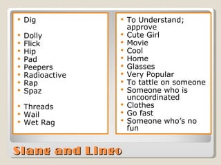Slang and Lingo Dig Dolly Flick Hip Pad Peepers Radioactive Rap Spaz Threads Wail Wet Rag To Understand; approve Cute Girl Movie Cool Home Glasses Very Popular To tattle on someone Someone who is uncoordinated Clothes Go fast Someone who’s no fun 