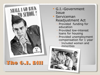 The G.I. Bill G.I.-Government Issue Serviceman Readjustment Act Provided  funding for education Provided low-interest loans for housing Provided unemployment compensation for 1 year Included women and minorities 