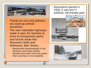 Traveling Disneyland opened in 1955, it was the 1 st  artificial, kid friendly park Thanks to cars and jetliners, we could go almost anywhere.  The new interstate highways made it easy for families to drive to amusement parks and tourist areas like Wisconsin Dells and Wildwood, New Jersey.  Newlyweds honeymooned in the Poconos, and many Jewish families from New York City spent their summers in the Catskills. 