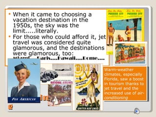 Traveling When it came to choosing a vacation destination in the 1950s, the sky was the limit.....literally.  For those who could afford it, jet travel was considered quite glamorous, and the destinations were glamorous, too:  Miami....Paris....Hawaii....Rome....Havana Warm-weather climates, especially Florida, saw a boost in tourism thanks to jet travel and the increased use of  air-conditioning 
