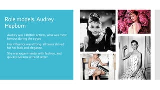 Role models:Audrey
Hepburn
 Audrey was a British actress, who was most
famous during the 1950s
 Her influence was strong: all teens strived
for her look and elegance.
 She was experimental with fashion, and
quickly became a trend setter.
 
