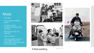 Mods
 Late 1950s
 Heavy influence of Italian
fashion
 Increase in youths
employment led to juvenile
spending
 Spent time in cafes and
nightclubs
 Clean cut fashion
 Listened to black American
music (R&B mostly) and
British bands such as the Small
Faces andTheWho
A Mod wedding
 