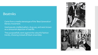 Beatniks
 Came from a media stereotype of the ‘Beat Generation’
literary movement.
 Used pseudo-intellectualism, drug use, and were known
as a cartoonish depiction of real life.
 They purposefully went against the colourful fashion
trends, choosing instead all black ensembles
 