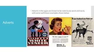 Adverts
 Adverts in the 1950s are known to be notoriously sexist and racist,
with some well known examples shown below:
 