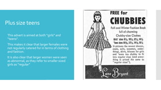 Plus size teens
 This advert is aimed at both “girls” and
“teens”.
 This makes it clear that larger females were
not regularly catered for in terms of clothing
and fashion.
 It is also clear that larger women were seen
as abnormal, as they refer to smaller sized
girls as “regular”
 