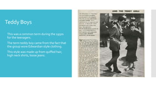 Teddy Boys
 This was a common term during the 1950s
for the teenagers.
 The term teddy boy came from the fact that
the group wore Edwardian style clothing.
 This style was made up from quiffed hair,
high neck shirts, loose jeans.
 