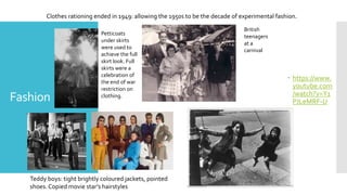 Fashion
 https://www.
youtube.com
/watch?v=Y1
PJLeMRF-U
Teddy boys: tight brightly coloured jackets, pointed
shoes. Copied movie star’s hairstyles
Clothes rationing ended in 1949: allowing the 1950s to be the decade of experimental fashion.
Petticoats
under skirts
were used to
achieve the full
skirt look. Full
skirts were a
celebration of
the end of war
restriction on
clothing.
British
teenagers
at a
carnival
 