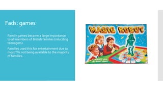 Fads: games
 Family games became a large importance
to all members of British families (inlucding
teenagers).
 Families used this for entertainment due to
mostTVs not being available to the majority
of families.
 