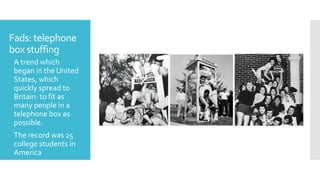 Fads: telephone
box stuffing
 A trend which
began in the United
States, which
quickly spread to
Britain: to fit as
many people in a
telephone box as
possible.
 The record was 25
college students in
America
 