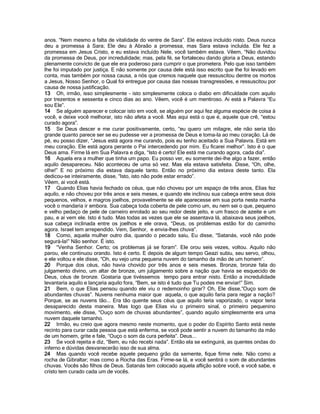 anos. “Nem mesmo a falta de vitalidade do ventre de Sara”. Ele estava incluído nisto. Deus nunca
deu a promessa à Sara; Ele deu à Abraão a promessa, mas Sara estava incluída. Ele fez a
promessa em Jesus Cristo, e eu estava incluído Nele, você também estava. Vêem, “Não duvidou
da promessa de Deus, por incredulidade; mas, pela fé, se fortaleceu dando gloria a Deus, estando
plenamente convicto de que ele era poderoso para cumprir o que prometera. Pelo que isso também
lhe foi imputado por justiça. E não somente por causa dele está isso escrito que lhe foi levado em
conta, mas também por nossa causa, a nós que cremos naquele que ressuscitou dentre os mortos
a Jesus, Nosso Senhor, o Qual foi entregue por causa das nossas transgressões, e ressuscitou por
causa de nossa justificação.
13 Oh, irmão, isso simplesmente - isto simplesmente coloca o diabo em dificuldade com aquilo
por trezentos e sessenta e cinco dias ao ano. Vêem, você é um mentiroso. Ai está a Palavra “Eu
sou Ele”.
14 Se alguém aparecer e colocar isto em você, se alguém por aqui fez alguma espécie de coisa à
você, e deixe você melhorar, isto não afeta a você. Mas aqui está o que é, aquele que crê, “estou
curado agora”.
15 Se Deus descer e me curar positivamente, certo, “eu quero um milagre, ele não seria tão
grande quanto parece ser se eu pudesse ver a promessa de Deus e toma-la ao meu coração. Lá de
pé, eu posso dizer, “Jesus está agora me curando, pois eu tenho aceitado a Sua Palavra. Está em
meu coração. Ele está agora perante o Pai intercedendo por mim. Eu ficarei melhor”. Isto é o que
Deus ama. Firme lá em Sua Palavra e diga, “Isto é certo! Ele está me curando agora, cada dia”.
16 Aquela era a mulher que tinha um papo. Eu posso ver, eu somente dei-lhe algo a fazer, então
aquilo desapareceu. Não aconteceu de uma só vez. Mas ela estava satisfeita. Disse, “Oh, olhe,
olhe!” E no próximo dia estava daquele tanto. Então no próximo dia estava deste tanto. Ela
dedicou-se inteiramente, disse, “Isto, isto não pode estar errado”.
Vêem, ai você está.
17 Quando Elias havia fechado os céus, que não choveu por um espaço de três anos, Elias fez
aquilo, e não choveu por três anos e seis meses, e quando ele inclinou sua cabeça entre seus dois
pequenos, velhos, e magros joelhos, provavelmente se ele aparecesse em sua porta nesta manha
você o mandaria ir embora. Sua cabeça toda coberta de pele como um, eu nem sei o que, pequeno
e velho pedaço de pele de carneiro enrolado ao seu redor deste jeito, e um frasco de azeite e um
pau, e ai vem ele. Isto é tudo. Mas todas as vezes que ele se assentava lá, abaixava seus joelhos,
sua cabeça inclinada entre os joelhos e ele orava, “Deus, os problemas estão for do caminho
agora. Israel tem arrependido. Vem, Senhor, e envia-lhes chuva”.
18 Como, aquela mulher outro dia, quando o pecado saiu, Eu disse, “Satanás, você não pode
segurá-la!” Não senhor. É isto.
19 “Venha Senhor. Certo; os problemas já se foram”. Ele orou seis vezes, voltou. Aquilo não
parou, ele continuou orando. Isto é certo. E depois de algum tempo Geazi subiu, seu servo, olhou,
e ele voltou e ele disse, “Oh, eu vejo uma pequena nuvem do tamanho da mão de um homem”.
20 Porque dos céus, não havia chovido por três anos e seis meses. Bronze, bronze fala do
julgamento divino, um altar de bronze, um julgamento sobre a nação que havia se esquecido de
Deus, céus de bronze. Gostaria que tivéssemos tempo para entrar nisto. Então a incredulidade
levantaria aquilo e lançaria aquilo fora, “Bem, se isto é tudo que Tu podes me enviar!” Sim.
21 Bem, o que Elias pensou quando ele viu o redemoinho girar? Oh, Ele disse,”Ouço som de
abundantes chuvas”. Nuvens nenhuma maior que aquela, o que aquilo faria para regar a nação?
Porque, se as nuvens tão... Era tão quente seus céus que aquilo teria vaporizado, o vapor teria
desaparecido desta maneira. Mas logo que Elias viu o primeiro sinal, o primeiro pequenino
movimento, ele disse, “Ouço som de chuvas abundantes”, quando aquilo simplesmente era uma
nuvem daquele tamanho.
22 Irmão, eu creio que agora mesmo neste momento, que o poder do Espírito Santo está neste
recinto para curar cada pessoa que está enferma, se você pode sentir a nuvem do tamanho da mão
de um homem, grite e fale, “Ouço o som da cura perfeita”. Deus...
23 Se você rejeita e diz, “Bem, eu não recebi nada”. Então ela se extinguirá, as quentes ondas do
inferno e dúvidas desvanecerão isso de sua alma.
24 Mas quando você recebe aquele pequeno grão da semente, fique firme nele. Não como a
rocha de Gibraltar; mas como a Rocha das Eras. Firme-se lá, e você sentirá o som de abundantes
chuvas. Vocês são filhos de Deus. Satanás tem colocado aquela aflição sobre você, e você sabe, e
cristo tem curado cada um de vocês.
 