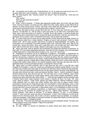 25 Um pecador vem ao altar e diz, “Irmão Branham, eu, oh, eu quero que você ore por mim. Eu -
eu quero estar bom, mas eu somente... você ora por mim”, e volta para seu lugar.
26 Na noite seguinte, falo, “Quantos querem ser salvos?” Aqui se levanta ele. “Você quer ser
salvo, jovem?”
      “Sim, senhor”.
      “Bem, por que você não se salva?”
      “Eu não sei”.
27 Disse, “Você é somente...” O Diabo está segurando aquele rapaz. Isto é tudo. Ele quer fazer
certo, mas há um espírito, um poder que não o deixa ficar certo. Agora, aleluia, ai está. Não é de se
admirar, se Deus nunca provar, homem, que Deus nunca disse que ele pudesse curar alguém.
Cristo fez isto quando Ele morreu. Eu não podia salvar ninguém, mas sim Deus.
28 E Deus não pode te salvar, porque Ele já fez isto. A única coisa que você tem que fazer é
aceita-lo. Já está feito. Eu não fui salvo a vinte anos atrás, eu fui salvo mil e novecentos anos
atrás, mas a vinte anos atrás eu O recebi e O aceitei. Se eu não tivesse, o primeiro pecado que
cometi Deus teria me eliminado da terra, porque Ele disse que Ele faria, e Ele tem que manter Sua
promessa. Eu fui curado a mim e novecentos anos atrás, mas eu tenho que aceita-lo.
29 E a única coisa que me privou de ser salvo quando eu tinha doze anos de idade, porque um
espírito pairava sobre mim, o diabo dizendo: “Espere um pouco mais de tempo”. Esta é a razão
porque você não foi salvo quando você entrou na idade da responsabilidade. Um espírito, que
você pegou com as pessoas e que está pairando sobre você. Você quer fazer certo. Não há um
homem que possui sua mente certa, que o quer fazer certo, mas há algo que não o deixa fazer
certo. Não é correto isto? Isto é o Diabo. Aleluia! Cristo pagou sua cura e sua salvação.
30 Agora, aqui está. Você se apronte. Ele comissionou sua igreja para expulsar os demônios. Ai
está você. “Em meu Nome expulsarão demônios. Você não vai curar ninguém, mas você expulsará
o diabo deles para eu então eles possam aceitar a cura, eu já o fiz”. Isto é certo.
31 Pregadores se puseram de pe na plataforma e pregaram o Evangelho, e dispersaram os
demônios. O homem vem ao altar sob uma condição e diz, Eu quero ser salvo”. Ele nunca salvou o
homem; ele expulsou o demônio, isto é certo, e o homem se salvou. Ele veio, aceitou sua salvação.
32 É a mesma coisa através da cura divina. Vocês pessoas enfermas aqui nesta manha, creiam
nisso, e nasçam de novo, e sejam filhos e filhas de Deus, Cristo já te curou. A única coisa que não
te deixa ficar melhor nesta manha é um espírito pairando sobre você que não quer que você vá
totalmente alem e creia na promessa de Deus, a qual Ele fez. Isto é correto.
33 Agora, esta é a minha comissão. Isto é o que Deus me deu, isto é o que Ele dá a cada
pregador do Evangelho, o qual crê, o poder de autoridade para quebrar aquele espírito. E eu creio
com todo meu coração que cada poder do demônio que está aqui neste momento já está quebrado.
Eu creio. Creio que cada pessoa enferma que há aqui agora mesmo se sente muito diferente. Se
isto está certo, levante sua mão, vocês que estavam doentes. Veja lá... Qual é o problema? Aquele
demônio soltou-se de você. Ele teve que sair. A fé vem pelo ouvir, e ouvir a Palavra. Jesus Cristo
morreu por você. Você pode ser curado agora mesmo, para cumprir aquela incumbência. Vocês,
pessoas que estão enfermas aqui nesta manhã...?... Virão ate aqui daquela maneira enquanto está
o Espírito Santo sobre vocês enquanto vocês sentem o Espírito de Deus. Ao invés, “Oh, sinto
muito, aquilo já passou”. Todas vocês, pessoa que estão enfermas, estavam enfermas quando
vocês entraram aqui, eu quero que vocês venham aqui para que eu possa cumprir minha
incumbência. Estou sob um compromisso para com meu Senhor e minha afirmação, como o Anjo
Divino apareceu para mim no meu nascimento, em e incumbiu aos doze anos de idade, e enviou-
me aqui para fora a poucos anos atrás, e disse estas coisas, e é incontestável ao redor do mundo.
Demônios e - e infiéis, e cépticos e agnósticos, e modernistas e comunistas, e tudo mais, têm
atacado através da maneiras de dizerem que isto era... Alguns deles disseram, “Espiritismo”,
Outros disseram, “São obras do demônio”. E os demais disseram, “É uma - é uma telepatia
mental”. E cada uma das vezes que eles se levantaram, o Deus Todo Poderosos se pôs de pé
diante de mim e dominou aquilo. Isto é certo. Lee isto a qualquer lugar que desejes, e a qualquer
nação que desejares. Cada nação em que tenho entrado, em quase toda cidade, eu tenho que lutar
com esta coisa. Dizem, “é telepatia mental”.
34 Tenho dito, “Tire todos que estão aqui que pensam que isto é telepatia mental. Tire todos que
sabem qualquer coisa a meu respeito. Traga-me um paciente”.
      Diz: “Isto é espiritismo”.
35 Eu digo, “Então, se através do espiritismo eu ganho almas para Jesus Cristo vencendo
 