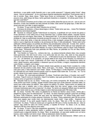 demônios, o que estão vocês fazendo com o que vocês possuem? “Julguem pelos frutos”, disse
Jesus, “vós os conhecereis”. Já viu você algum espírita expulsando demônios? Você jamais verá. E
isto é correto. Digo, disse Jesus, “Pelos seus frutos os conhecereis”. Eu disse, “Ao passar de
poucos anos, pela Graça de Deus, tenho ganhado trezentos e cinqüenta mil almas para Cristo. O
que tem você feito?”
36 Um homem encontrou-se lá e falou com cera mulher disse-lhe que eu era um - que eu era um
demônio, e todo meu trabalho era feito através do Diabo. Eles saíram da igreja aqui, e eles têm um
grupo que saiu com eles, e agora rejeitam.
      Eu disse, “O que você tem feito? Mostra-me os frutos”.
37 Começou lá embaixo, e Deus desarraigou e disse, “Cada rama que seu... nosso Pai Celestial
não plantou será desarraigada”.
38 Quando eu coloquei aquele Tabernáculo na esquina, e ajoelhado ali num monte de gesso e
ervas daninhas e uma velha arca e ervas daninhas aqui, à direita deste púlpito, naquela manhã,
quando isto era uma lagoa, Deus disse, “Eu abençoarei isto”. E eis que se puseram de pé os falsos
profetas lá. Vejo os automóveis movendo-se para lá e para cá. E vi pedras rolando uma das outras.
Isto foi a vinte anos atrás, e hoje ele continua firme, e ele navegará, porque lê foi construído aqui
sobre o suor e lágrimas de orações e da promessa de Deus. E ele prevalecerá. “Sobre está rocha
edificarei a Minha igreja e os portões do inferno não prevalecerão contra ela”. Ai está. Sim, senhor.
Não dê nenhuma atenção ao que eles dizem. Tenho aprendido minha lição ao ouvir pessoas que
não sabem a respeito do que estão falando. Eu ouço a uma Pessoa, esta é o Deus Todo Poderoso.
Jesus disse, “Doravante tudo que pedirdes em Meu Nome, se pedirdes ao Pai em Meu Nome,
recebereis”. Eu creio nisto.
39 Tom Hardim no Texas, Eu... embora isto nos... eu estava tentando afastar disto; meu coração
está queimando. Ele vêm lá em cima, e eu tenho tido isto em meu, não, está no meu pequeno
manual de acontecimentos. Disse que era um... o FBI estava lá para me desmascarar. Que eu era
um - um - um demônio. E os ministros, um grupo deles lá em cima, lá em Houston. Eu menciono o
nome do lugar num minuto. Publicaram um bom maço de panfletos e os distribuíram todos ao
redor, desta maneira, pelo auditório, e disseram que eu era Simão, o mágico, expulsando demônio
como Simão, o mágico, com magia.
40 Então naquela noite aqui, lá haviam estado duas garotas as quais foram curadas lá, e eles
disseram de seu pranto e tudo, disse, “Bem, você quer...” Eu disse... “Elas disseram que estavam
indo para casa, e elas estavam com medo”. Disse, “O FBI pegou o irmão Branham”. E esta garota
foi colocada em sua mente normal quando você viu aquela visão sobre ela. “E eu não... eu - eu fui
errado, talvez fui eu quem causou o problema”.
41 Eu disse, “Oh, você está precipitando”. Eu disse, “Você tem visto Deus, o Curador, tem você?”
Eu disse, “Veja-O como um Guerreiro. Veja-O na batalha, veja quão grande Ele é. Veja qual grande
é Deus como um guerreiro na batalha”.
42 Naquela noite eu sai, eu disse, “Todos aqui, em minha companhia, Mr. Baxter, meu irmão, e
duas jovens que foram curadas, aquele ministro disse hoje que vocês estavam incluídos neles, eu
quero que vocês saiam do edifício”. Eles saíram do edifício. Eu disse, “Agora tenho um pedaço de
papel aqui que o zelador saiu e tirou milhares deles fora dos carros, pagou umas pequenas
crianças mexicanas para irem e traze-los”. Eu disse: “Eu tenho um pequeno folheto aqui no qual diz
que aqui nesta noite eu sou o Simão mágico e serei desmascarado pelo FBI nesta noite.
43 Eu disse, “Correto, FBI, estou na plataforma no Nome do Senhor Jesus Cristo, venha até a
plataforma agora para me desmascarar”. Eu disse, „se estou fazendo qualquer coisa fora da Bíblia
do Deus Todo Poderoso, venha ate aqui para me desmascarar”. Eu disse,“Onde está você?”
Milhares assentados lá e todos estavam chorando. Eu disse, “Estou esperando pelo FBI de acordo
com seus papeis aqui vocês iriam me desmascarar nesta noite”. Logo então... Esperarei por
poucos minutos”. E eu senti aquele Espírito vindo. Eu disse, “Não era o FBI. Eu não sou um
criminoso”. Eu disse, “Todas as vezes que um agente do FBI vem a minha reunião eles se - eles se
salvam. Seu chefe foi salvo em minha reunião, o Capitão Al Ferrar”. Eu disse, e oh, eu disse,
“Nenhum FBI faz coisa alguma como esta”.
44 Eu disse, “O que é, são dois pregadores apostadas”. Eu olhei, pendendo lá, e lá estava uma
coisa grande e preta pendendo sobre a audiência. Eu vi aquilo mover-se diretamente desta
maneira para o segundo balcão. Eu disse, “Bem, lá assentado, um que está vestido com um terno
branco, outro vestido num terno cinza”. Eles se abaixaram desta maneira.
45 Eu disse, “Não se abaixem! Eu pensei que vocês iriam me desmascarar. Olhem como os
 