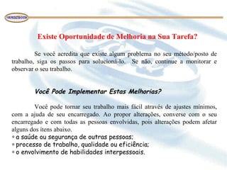      Existe Oportunidade de Melhoria na Sua Tarefa? 
 
Se  você  acredita  que  existe  algum  problema  no  seu  método/posto  de 
trabalho,  siga  os  passos  para  solucioná-lo.    Se  não,  continue  a  monitorar  e 
observar o seu trabalho.
 
 
Você Pode Implementar Estas Melhorias?
 
Você pode tornar seu trabalho mais fácil através de ajustes mínimos, 
com  a  ajuda  de  seu  encarregado.  Ao  propor  alterações,  converse  com  o  seu 
encarregado  e  com  todas  as  pessoas  envolvidas,  pois  alterações  podem  afetar 
alguns dos ítens abaixo.
∗ a saúde ou segurança de outras pessoas;
∗ processo de trabalho, qualidade ou eficiência;
∗ o envolvimento de habilidades interpessoais.
 