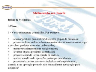 Melhorando sua Tarefa
Idéias de Melhorias
 
Método:
 
1 - Variar sua postura de trabalho. Por exemplo:
 
∗      alternar posturas para utilizar diferentes grupos de músculos;
∗      procure utilizar as duas mãos em movimentos sincronizados ao pegar 
e devolver produtos na esteira ou bancadas;
∗      manusear a ferramenta na posição neutra;
∗      levantar objetos próximos do trabalho;
∗      procure sentar de forma correta na cadeira;
∗      realizar o rodízio de operações no tempo estabelecido;
∗      procure relaxar nas pausas estabelecidas ao longo do turno;
quando a sua operação permitir, não tente adiantar a produção para 
descançar 
 