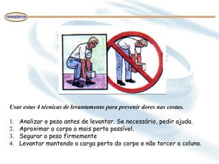 Usar estas 4 técnicas de levantamento para prevenir dores nas costas.
 
1.     Analizar o peso antes de levantar. Se necessário, pedir ajuda.
2.     Aproximar o corpo o mais perto possível.
3.     Segurar o peso firmemente
4.     Levantar mantendo a carga perto do corpo e não torcer a coluna.
 