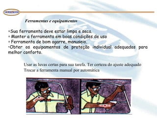 Ferramentas e equipamentos
 
∗Sua ferramenta deve estar limpa e seca.
∗ Manter a ferramenta em boas condições de uso
∗ Ferramenta de bom agarre, manuseio.
•Obter os equipamentos de proteção individual adequados para
melhor conforto.
Usar as luvas certas para sua tarefa. Ter certeza do ajuste adequado 
Trocar a ferramenta manual por automática 
 
